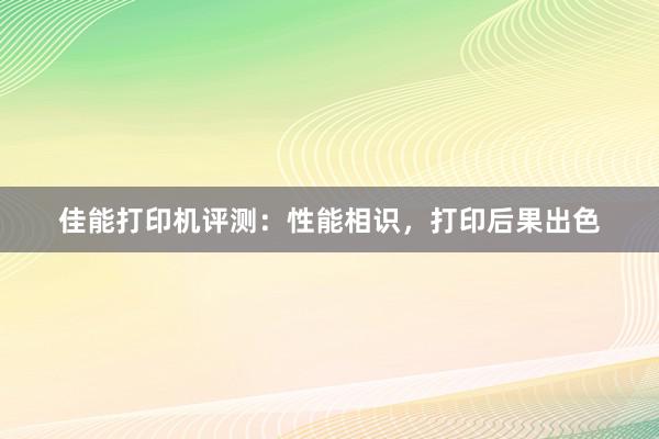 佳能打印机评测：性能相识，打印后果出色