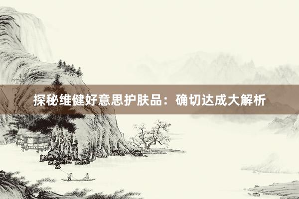 探秘维健好意思护肤品：确切达成大解析